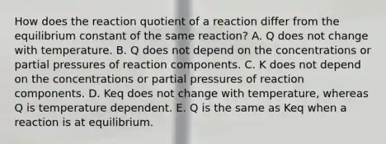 How does the reaction quotient of a reaction differ from the equilibrium constant of the same reaction? A. Q does not change with temperature. B. Q does not depend on the concentrations or partial pressures of reaction components. C. K does not depend on the concentrations or partial pressures of reaction components. D. Keq does not change with temperature, whereas Q is temperature dependent. E. Q is the same as Keq when a reaction is at equilibrium.