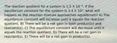 The reaction quotient for a system is 1.5 X 10⁻⁴. If the equilibrium constant for the system is 3.4 X 10³, what will happen as the reaction mixture approaches equilibrium? A) The equilibrium constant will increase until it equals the reaction quotient. B) There will be a net gain in both product(s) and reactant(s). C) The equilibrium constant will decrease until it equals the reaction quotient. D) There will be a net gain in reactant(s). E) There will be a net gain in product(s).