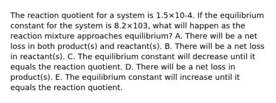 The reaction quotient for a system is 1.5×10-4. If the equilibrium constant for the system is 8.2×103, what will happen as the reaction mixture approaches equilibrium? A. There will be a net loss in both product(s) and reactant(s). B. There will be a net loss in reactant(s). C. The equilibrium constant will decrease until it equals the reaction quotient. D. There will be a net loss in product(s). E. The equilibrium constant will increase until it equals the reaction quotient.