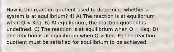 How is the reaction quotient used to determine whether a system is at equilibrium? 4) A) The reaction is at equilibrium when Q Keq. E) The reaction quotient must be satisfied for equilibrium to be achieved.