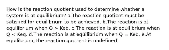 How is the reaction quotient used to determine whether a system is at equilibrium? a.The reaction quotient must be satisfied for equilibrium to be achieved. b.The reaction is at equilibrium when Q > Keq. c.The reaction is at equilibrium when Q < Keq. d.The reaction is at equilibrium when Q = Keq. e.At equilibrium, the reaction quotient is undefined.