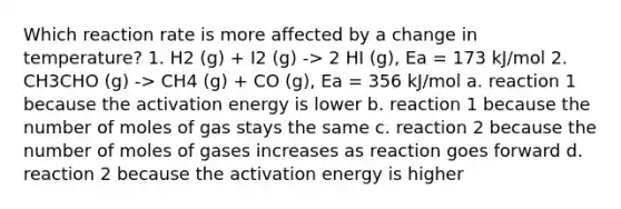 Which reaction rate is more affected by a change in temperature? 1. H2 (g) + I2 (g) -> 2 HI (g), Ea = 173 kJ/mol 2. CH3CHO (g) -> CH4 (g) + CO (g), Ea = 356 kJ/mol a. reaction 1 because the activation energy is lower b. reaction 1 because the number of moles of gas stays the same c. reaction 2 because the number of moles of gases increases as reaction goes forward d. reaction 2 because the activation energy is higher