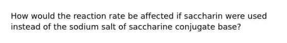 How would the reaction rate be affected if saccharin were used instead of the sodium salt of saccharine conjugate base?