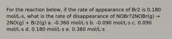 For the reaction below, if the rate of appearance of Br2 is 0.180 mol/L-s, what is the rate of disappearance of NOBr?2NOBr(g) → 2NO(g) + Br2(g) a. -0.360 mol/L⋅s b. -0.090 mol/L⋅s c. 0.090 mol/L⋅s d. 0.180 mol/L⋅s e. 0.360 mol/L⋅s