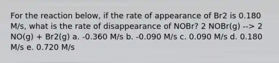 For the reaction below, if the rate of appearance of Br2 is 0.180 M/s, what is the rate of disappearance of NOBr? 2 NOBr(g) --> 2 NO(g) + Br2(g) a. -0.360 M/s b. -0.090 M/s c. 0.090 M/s d. 0.180 M/s e. 0.720 M/s