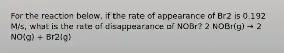 For the reaction below, if the rate of appearance of Br2 is 0.192 M/s, what is the rate of disappearance of NOBr? 2 NOBr(g) → 2 NO(g) + Br2(g)