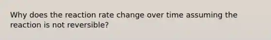 Why does the reaction rate change over time assuming the reaction is not reversible?