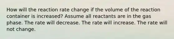 How will the reaction rate change if the volume of the reaction container is increased? Assume all reactants are in the gas phase. The rate will decrease. The rate will increase. The rate will not change.