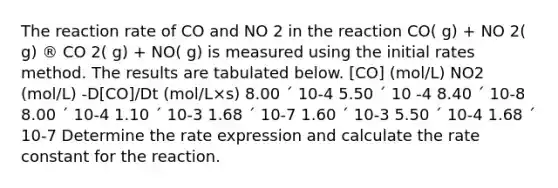 The reaction rate of CO and NO 2 in the reaction CO( g) + NO 2( g) ® CO 2( g) + NO( g) is measured using the initial rates method. The results are tabulated below. [CO] (mol/L) NO2 (mol/L) -D[CO]/Dt (mol/L×s) 8.00 ´ 10-4 5.50 ´ 10 -4 8.40 ´ 10-8 8.00 ´ 10-4 1.10 ´ 10-3 1.68 ´ 10-7 1.60 ´ 10-3 5.50 ´ 10-4 1.68 ´ 10-7 Determine the rate expression and calculate the rate constant for the reaction.