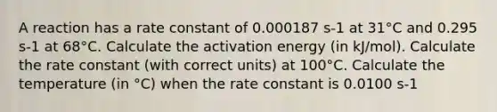 A reaction has a rate constant of 0.000187 s-1 at 31°C and 0.295 s-1 at 68°C. Calculate the activation energy (in kJ/mol). Calculate the rate constant (with correct units) at 100°C. Calculate the temperature (in °C) when the rate constant is 0.0100 s-1