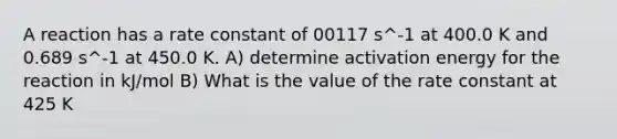 A reaction has a rate constant of 00117 s^-1 at 400.0 K and 0.689 s^-1 at 450.0 K. A) determine activation energy for the reaction in kJ/mol B) What is the value of the rate constant at 425 K