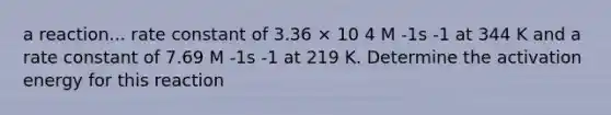 a reaction... rate constant of 3.36 × 10 4 M -1s -1 at 344 K and a rate constant of 7.69 M -1s -1 at 219 K. Determine the activation energy for this reaction