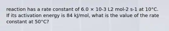 reaction has a rate constant of 6.0 × 10-3 L2 mol-2 s-1 at 10°C. If its activation energy is 84 kJ/mol, what is the value of the rate constant at 50°C?