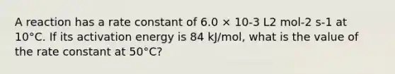 A reaction has a rate constant of 6.0 × 10-3 L2 mol-2 s-1 at 10°C. If its activation energy is 84 kJ/mol, what is the value of the rate constant at 50°C?