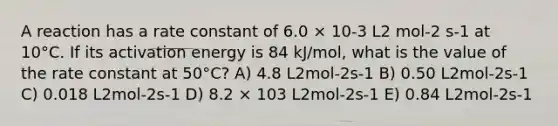 A reaction has a rate constant of 6.0 × 10-3 L2 mol-2 s-1 at 10°C. If its activation energy is 84 kJ/mol, what is the value of the rate constant at 50°C? A) 4.8 L2mol-2s-1 B) 0.50 L2mol-2s-1 C) 0.018 L2mol-2s-1 D) 8.2 × 103 L2mol-2s-1 E) 0.84 L2mol-2s-1