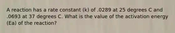 A reaction has a rate constant (k) of .0289 at 25 degrees C and .0693 at 37 degrees C. What is the value of the activation energy (Ea) of the reaction?