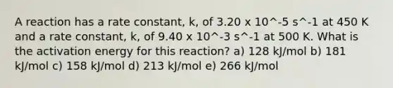 A reaction has a rate constant, k, of 3.20 x 10^-5 s^-1 at 450 K and a rate constant, k, of 9.40 x 10^-3 s^-1 at 500 K. What is the activation energy for this reaction? a) 128 kJ/mol b) 181 kJ/mol c) 158 kJ/mol d) 213 kJ/mol e) 266 kJ/mol