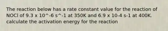 The reaction below has a rate constant value for the reaction of NOCl of 9.3 x 10^-6 s^-1 at 350K and 6.9 x 10-4 s-1 at 400K. calculate the activation energy for the reaction