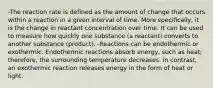 -The reaction rate is defined as the amount of change that occurs within a reaction in a given interval of time. More specifically, it is the change in reactant concentration over time. It can be used to measure how quickly one substance (a reactant) converts to another substance (product). -Reactions can be endothermic or exothermic. Endothermic reactions absorb energy, such as heat; therefore, the surrounding temperature decreases. In contrast, an exothermic reaction releases energy in the form of heat or light.