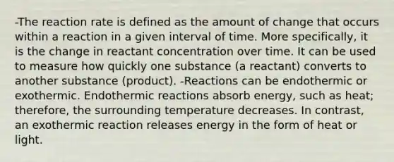 -The reaction rate is defined as the amount of change that occurs within a reaction in a given interval of time. More specifically, it is the change in reactant concentration over time. It can be used to measure how quickly one substance (a reactant) converts to another substance (product). -Reactions can be endothermic or exothermic. Endothermic reactions absorb energy, such as heat; therefore, the surrounding temperature decreases. In contrast, an exothermic reaction releases energy in the form of heat or light.