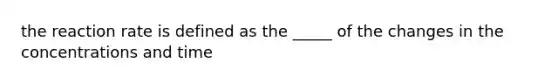 the reaction rate is defined as the _____ of the changes in the concentrations and time