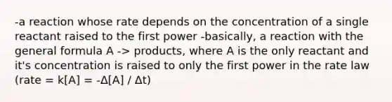 -a reaction whose rate depends on the concentration of a single reactant raised to the first power -basically, a reaction with the general formula A -> products, where A is the only reactant and it's concentration is raised to only the first power in the rate law (rate = k[A] = -Δ[A] / Δt)