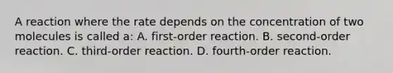 A reaction where the rate depends on the concentration of two molecules is called a: A. first-order reaction. B. second-order reaction. C. third-order reaction. D. fourth-order reaction.