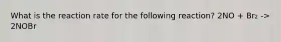 What is the reaction rate for the following reaction? 2NO + Br₂ -> 2NOBr