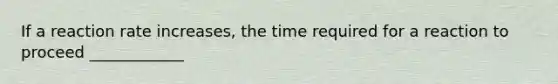 If a reaction rate increases, the time required for a reaction to proceed ____________