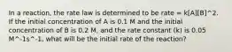 In a reaction, the rate law is determined to be rate = k[A][B]^2. If the initial concentration of A is 0.1 M and the initial concentration of B is 0.2 M, and the rate constant (k) is 0.05 M^-1s^-1, what will be the initial rate of the reaction?