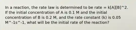 In a reaction, the rate law is determined to be rate = k[A][B]^2. If the initial concentration of A is 0.1 M and the initial concentration of B is 0.2 M, and the rate constant (k) is 0.05 M^-1s^-1, what will be the initial rate of the reaction?