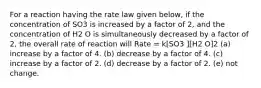 For a reaction having the rate law given below, if the concentration of SO3 is increased by a factor of 2, and the concentration of H2 O is simultaneously decreased by a factor of 2, the overall rate of reaction will Rate = k[SO3 ][H2 O]2 (a) increase by a factor of 4. (b) decrease by a factor of 4. (c) increase by a factor of 2. (d) decrease by a factor of 2. (e) not change.