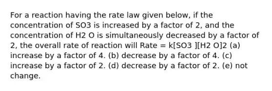 For a reaction having the rate law given below, if the concentration of SO3 is increased by a factor of 2, and the concentration of H2 O is simultaneously decreased by a factor of 2, the overall rate of reaction will Rate = k[SO3 ][H2 O]2 (a) increase by a factor of 4. (b) decrease by a factor of 4. (c) increase by a factor of 2. (d) decrease by a factor of 2. (e) not change.