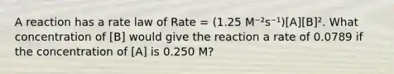 A reaction has a rate law of Rate = (1.25 M⁻²s⁻¹)[A][B]². What concentration of [B] would give the reaction a rate of 0.0789 if the concentration of [A] is 0.250 M?