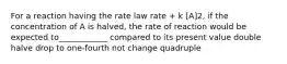 For a reaction having the rate law rate + k [A]2, if the concentration of A is halved, the rate of reaction would be expected to____________ compared to its present value double halve drop to one-fourth not change quadruple