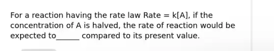 For a reaction having the rate law Rate = k[A], if the concentration of A is halved, the rate of reaction would be expected to______ compared to its present value.