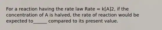 For a reaction having the rate law Rate = k[A]2, if the concentration of A is halved, the rate of reaction would be expected to______ compared to its present value.