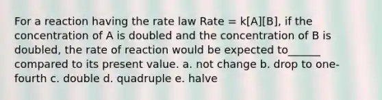 For a reaction having the rate law Rate = k[A][B], if the concentration of A is doubled and the concentration of B is doubled, the rate of reaction would be expected to______ compared to its present value. a. not change b. drop to one-fourth c. double d. quadruple e. halve