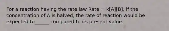 For a reaction having the rate law Rate = k[A][B], if the concentration of A is halved, the rate of reaction would be expected to______ compared to its present value.