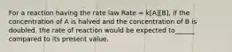 For a reaction having the rate law Rate = k[A][B], if the concentration of A is halved and the concentration of B is doubled, the rate of reaction would be expected to______ compared to its present value.