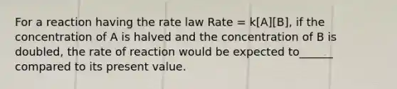 For a reaction having the rate law Rate = k[A][B], if the concentration of A is halved and the concentration of B is doubled, the rate of reaction would be expected to______ compared to its present value.