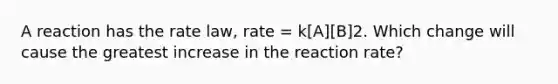 A reaction has the rate law, rate = k[A][B]2. Which change will cause the greatest increase in the reaction rate?