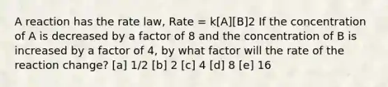 A reaction has the rate law, Rate = k[A][B]2 If the concentration of A is decreased by a factor of 8 and the concentration of B is increased by a factor of 4, by what factor will the rate of the reaction change? [a] 1/2 [b] 2 [c] 4 [d] 8 [e] 16