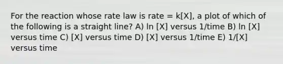 For the reaction whose rate law is rate = k[X], a plot of which of the following is a straight line? A) ln [X] versus 1/time B) ln [X] versus time C) [X] versus time D) [X] versus 1/time E) 1/[X] versus time