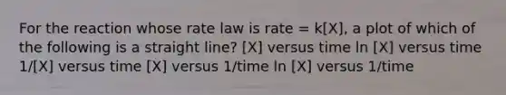 For the reaction whose rate law is rate = k[X], a plot of which of the following is a straight line? [X] versus time ln [X] versus time 1/[X] versus time [X] versus 1/time ln [X] versus 1/time