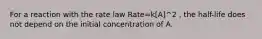 For a reaction with the rate law Rate=k[A]^2 , the half-life does not depend on the initial concentration of A.