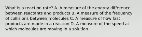 What is a reaction rate? A. A measure of the energy difference between reactants and products B. A measure of the frequency of collisions between molecules C. A measure of how fast products are made in a reaction D. A measure of the speed at which molecules are moving in a solution