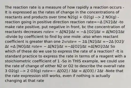 The reaction rate is a measure of how rapidly a reaction occurs -It is expressed as the rates of change in the concentrations of reactants and products over time N2(g) + O2(g) --> 2 NO(g) -reaction going in positive direction reaction rate=−∆ [𝑁2]/∆𝑡 -to make rate positive, put negative in front, bc the concentration of reactants decreases 𝑟𝑎𝑡𝑒= − ∆[N2]/∆𝑡 = −∆ [O2]/∆𝑡 = ∆[NO]/2∆𝑡 -divide by coefficient to find by one mole -also when reactant coefficient is <a href='https://www.questionai.com/knowledge/ktgHnBD4o3-greater-than' class='anchor-knowledge'>greater than</a> one 2𝑥𝑟𝑎𝑡𝑒= − 2∆ [N2]/∆𝑡 =−2∆ [O2]/∆𝑡 =∆ [NO]/∆t 𝑟𝑎𝑡𝑒= − ∆[N2]/∆𝑡 =−∆[O2]/∆𝑡 =∆[NO]/2∆𝑡 So which of these do we use to express the rate of a reaction? -It is standard practice to express the rate in terms of a reagent with a stoichiometric coefficient of 1 -So in THIS example, we could use the rate of change of either N2 or O2 to describe the overall rate 3 O2(g) --> 2 O3(g) 𝑟𝑎𝑡𝑒=− ∆[O2] / 3∆𝑡 = ∆[O3] / 2∆𝑡 -Note that the rate expression still works, even if nothing is actually changing at that rate