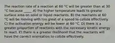 The reaction rate of a reaction at 60 °C will be greater than at 30 °C because _____ A) the higher temperature leads to greater surface area on solid or liquid reactants. B) the reactants at 60 °C will be moving with too great of a speed to collide effectively. C) the activation energy will be lower at 60 °C. D) there is a greater proportion of reactants with the necessary kinetic energy to react. E) there is a greater likelihood that the reactants will have the correct orientation to collide effectively.