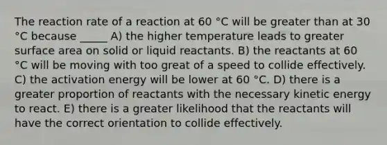 The reaction rate of a reaction at 60 °C will be greater than at 30 °C because _____ A) the higher temperature leads to greater surface area on solid or liquid reactants. B) the reactants at 60 °C will be moving with too great of a speed to collide effectively. C) the activation energy will be lower at 60 °C. D) there is a greater proportion of reactants with the necessary kinetic energy to react. E) there is a greater likelihood that the reactants will have the correct orientation to collide effectively.